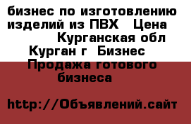 бизнес по изготовлению изделий из ПВХ › Цена ­ 750 000 - Курганская обл., Курган г. Бизнес » Продажа готового бизнеса   